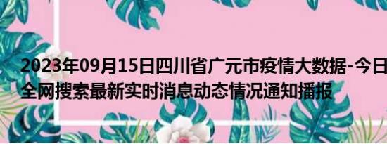 2023年09月15日四川省广元市疫情大数据-今日/今天疫情全网搜索最新实时消息动态情况通知播报