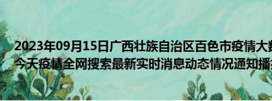 2023年09月15日广西壮族自治区百色市疫情大数据-今日/今天疫情全网搜索最新实时消息动态情况通知播报