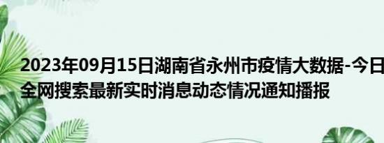 2023年09月15日湖南省永州市疫情大数据-今日/今天疫情全网搜索最新实时消息动态情况通知播报