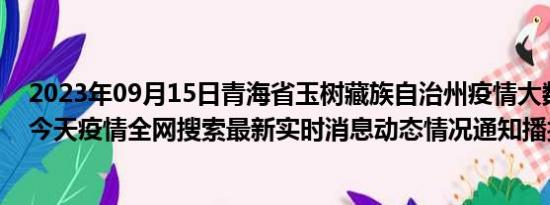 2023年09月15日青海省玉树藏族自治州疫情大数据-今日/今天疫情全网搜索最新实时消息动态情况通知播报