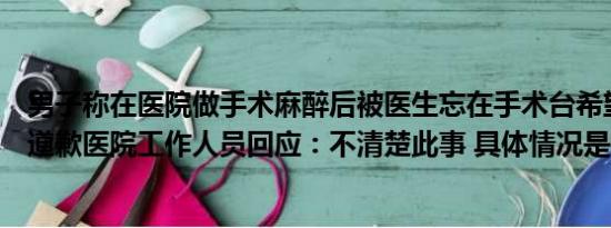 男子称在医院做手术麻醉后被医生忘在手术台希望得到公开道歉医院工作人员回应：不清楚此事 具体情况是什么!