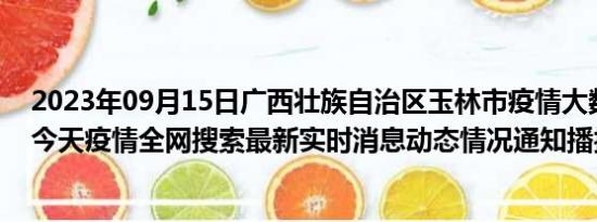 2023年09月15日广西壮族自治区玉林市疫情大数据-今日/今天疫情全网搜索最新实时消息动态情况通知播报