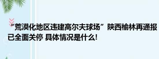 “荒漠化地区违建高尔夫球场”陕西榆林再通报：目前球场已全面关停 具体情况是什么!