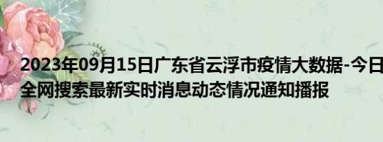 2023年09月15日广东省云浮市疫情大数据-今日/今天疫情全网搜索最新实时消息动态情况通知播报