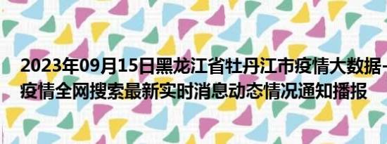 2023年09月15日黑龙江省牡丹江市疫情大数据-今日/今天疫情全网搜索最新实时消息动态情况通知播报