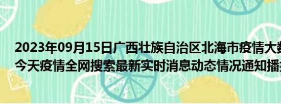 2023年09月15日广西壮族自治区北海市疫情大数据-今日/今天疫情全网搜索最新实时消息动态情况通知播报