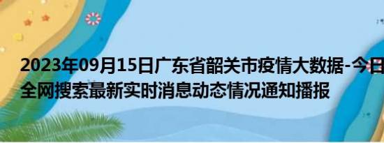 2023年09月15日广东省韶关市疫情大数据-今日/今天疫情全网搜索最新实时消息动态情况通知播报