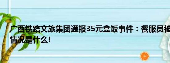 广西铁路文旅集团通报35元盒饭事件：餐服员被停职 具体情况是什么!