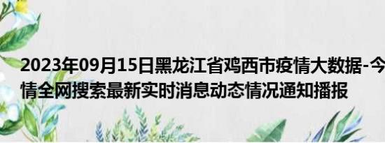 2023年09月15日黑龙江省鸡西市疫情大数据-今日/今天疫情全网搜索最新实时消息动态情况通知播报