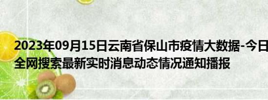 2023年09月15日云南省保山市疫情大数据-今日/今天疫情全网搜索最新实时消息动态情况通知播报