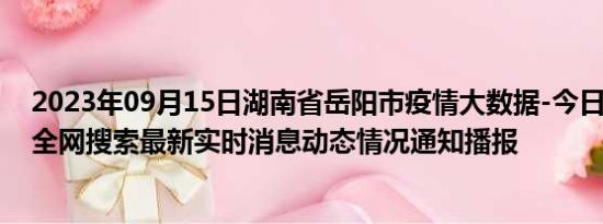 2023年09月15日湖南省岳阳市疫情大数据-今日/今天疫情全网搜索最新实时消息动态情况通知播报