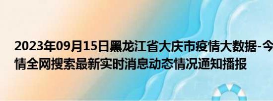 2023年09月15日黑龙江省大庆市疫情大数据-今日/今天疫情全网搜索最新实时消息动态情况通知播报