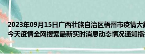 2023年09月15日广西壮族自治区梧州市疫情大数据-今日/今天疫情全网搜索最新实时消息动态情况通知播报