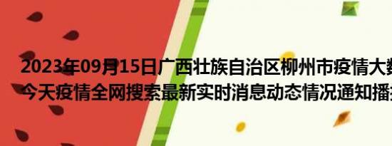 2023年09月15日广西壮族自治区柳州市疫情大数据-今日/今天疫情全网搜索最新实时消息动态情况通知播报