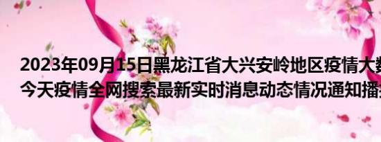 2023年09月15日黑龙江省大兴安岭地区疫情大数据-今日/今天疫情全网搜索最新实时消息动态情况通知播报