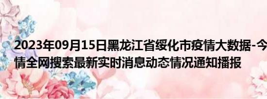 2023年09月15日黑龙江省绥化市疫情大数据-今日/今天疫情全网搜索最新实时消息动态情况通知播报