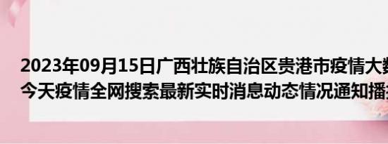 2023年09月15日广西壮族自治区贵港市疫情大数据-今日/今天疫情全网搜索最新实时消息动态情况通知播报