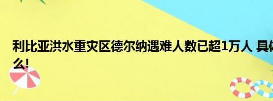 利比亚洪水重灾区德尔纳遇难人数已超1万人 具体情况是什么!