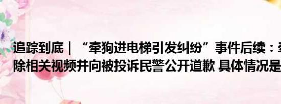 追踪到底｜“牵狗进电梯引发纠纷”事件后续：牵狗女子删除相关视频并向被投诉民警公开道歉 具体情况是什么!