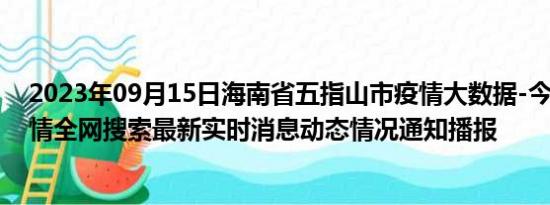 2023年09月15日海南省五指山市疫情大数据-今日/今天疫情全网搜索最新实时消息动态情况通知播报