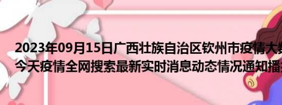 2023年09月15日广西壮族自治区钦州市疫情大数据-今日/今天疫情全网搜索最新实时消息动态情况通知播报