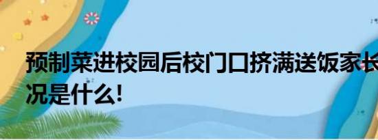 预制菜进校园后校门口挤满送饭家长 具体情况是什么!