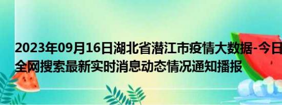 2023年09月16日湖北省潜江市疫情大数据-今日/今天疫情全网搜索最新实时消息动态情况通知播报