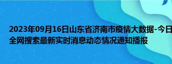 2023年09月16日山东省济南市疫情大数据-今日/今天疫情全网搜索最新实时消息动态情况通知播报