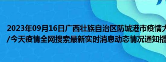 2023年09月16日广西壮族自治区防城港市疫情大数据-今日/今天疫情全网搜索最新实时消息动态情况通知播报