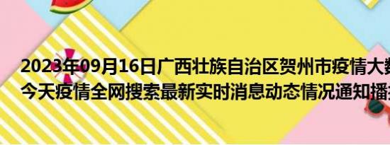 2023年09月16日广西壮族自治区贺州市疫情大数据-今日/今天疫情全网搜索最新实时消息动态情况通知播报