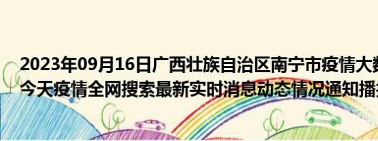 2023年09月16日广西壮族自治区南宁市疫情大数据-今日/今天疫情全网搜索最新实时消息动态情况通知播报