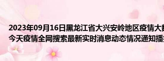 2023年09月16日黑龙江省大兴安岭地区疫情大数据-今日/今天疫情全网搜索最新实时消息动态情况通知播报