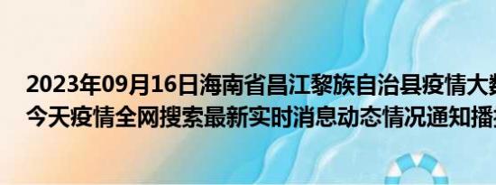 2023年09月16日海南省昌江黎族自治县疫情大数据-今日/今天疫情全网搜索最新实时消息动态情况通知播报