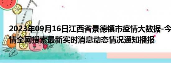 2023年09月16日江西省景德镇市疫情大数据-今日/今天疫情全网搜索最新实时消息动态情况通知播报