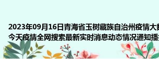 2023年09月16日青海省玉树藏族自治州疫情大数据-今日/今天疫情全网搜索最新实时消息动态情况通知播报