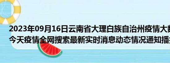 2023年09月16日云南省大理白族自治州疫情大数据-今日/今天疫情全网搜索最新实时消息动态情况通知播报