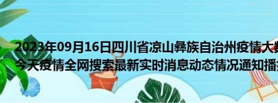 2023年09月16日四川省凉山彝族自治州疫情大数据-今日/今天疫情全网搜索最新实时消息动态情况通知播报