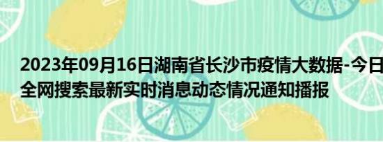 2023年09月16日湖南省长沙市疫情大数据-今日/今天疫情全网搜索最新实时消息动态情况通知播报