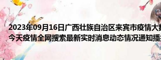 2023年09月16日广西壮族自治区来宾市疫情大数据-今日/今天疫情全网搜索最新实时消息动态情况通知播报