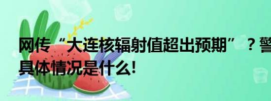 网传“大连核辐射值超出预期”？警方通报 具体情况是什么!