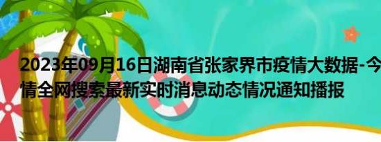 2023年09月16日湖南省张家界市疫情大数据-今日/今天疫情全网搜索最新实时消息动态情况通知播报