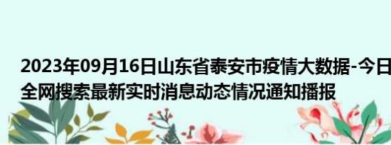 2023年09月16日山东省泰安市疫情大数据-今日/今天疫情全网搜索最新实时消息动态情况通知播报