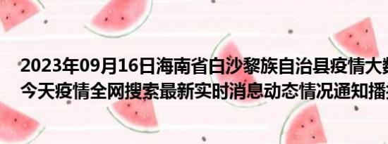 2023年09月16日海南省白沙黎族自治县疫情大数据-今日/今天疫情全网搜索最新实时消息动态情况通知播报