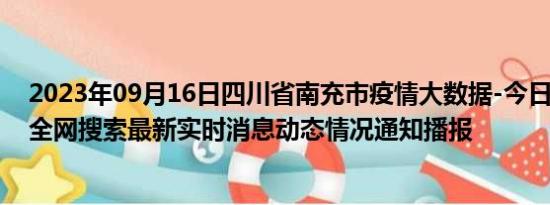 2023年09月16日四川省南充市疫情大数据-今日/今天疫情全网搜索最新实时消息动态情况通知播报