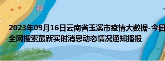 2023年09月16日云南省玉溪市疫情大数据-今日/今天疫情全网搜索最新实时消息动态情况通知播报