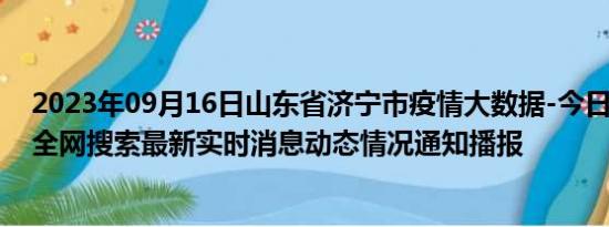 2023年09月16日山东省济宁市疫情大数据-今日/今天疫情全网搜索最新实时消息动态情况通知播报