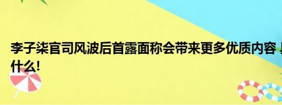 李子柒官司风波后首露面称会带来更多优质内容 具体情况是什么!