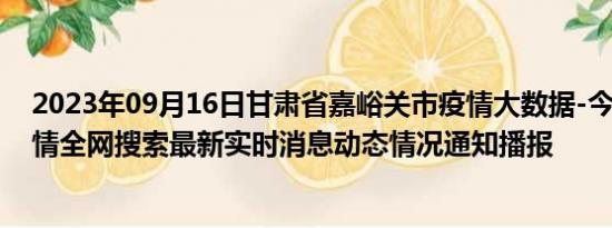 2023年09月16日甘肃省嘉峪关市疫情大数据-今日/今天疫情全网搜索最新实时消息动态情况通知播报