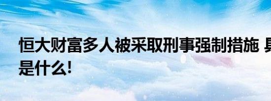 恒大财富多人被采取刑事强制措施 具体情况是什么!