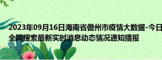 2023年09月16日海南省儋州市疫情大数据-今日/今天疫情全网搜索最新实时消息动态情况通知播报